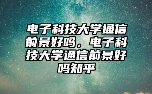 電子科技大學(xué)通信前景好嗎，電子科技大學(xué)通信前景好嗎知乎