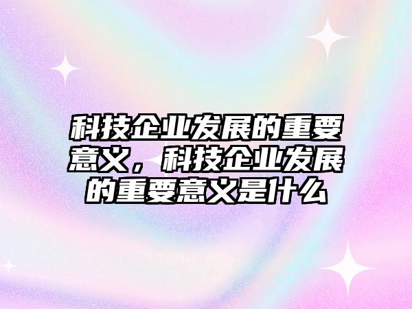 科技企業(yè)發(fā)展的重要意義，科技企業(yè)發(fā)展的重要意義是什么