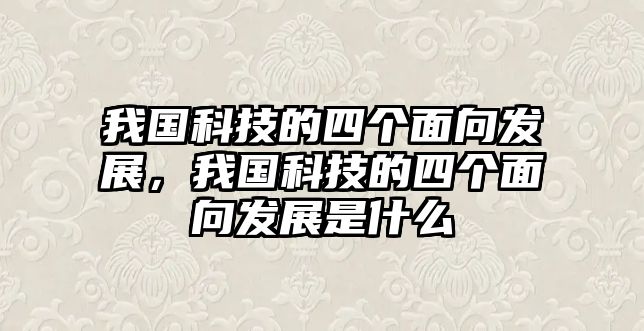 我國科技的四個面向發(fā)展，我國科技的四個面向發(fā)展是什么