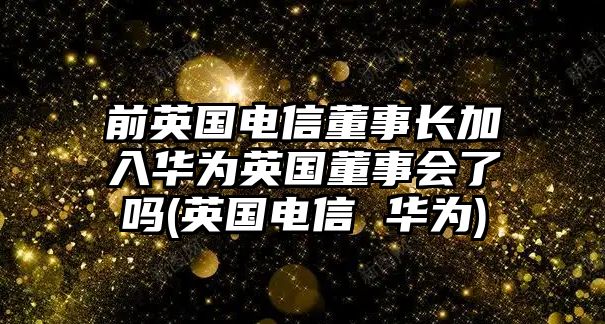 前英國電信董事長加入華為英國董事會了嗎(英國電信 華為)