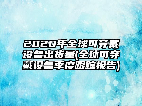 2020年全球可穿戴設(shè)備出貨量(全球可穿戴設(shè)備季度跟蹤報(bào)告)