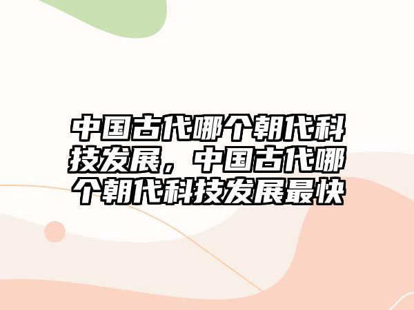 中國(guó)古代哪個(gè)朝代科技發(fā)展，中國(guó)古代哪個(gè)朝代科技發(fā)展最快