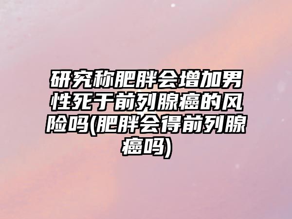 研究稱肥胖會增加男性死于前列腺癌的風險嗎(肥胖會得前列腺癌嗎)