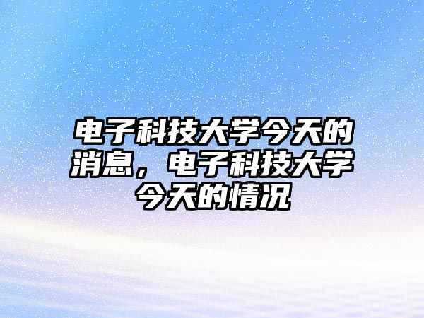 電子科技大學今天的消息，電子科技大學今天的情況