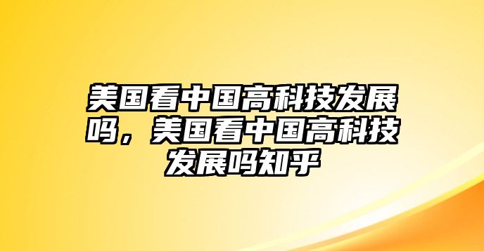 美國(guó)看中國(guó)高科技發(fā)展嗎，美國(guó)看中國(guó)高科技發(fā)展嗎知乎