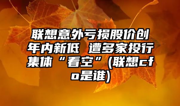 聯(lián)想意外虧損股價創(chuàng)年內(nèi)新低 遭多家投行集體“看空”(聯(lián)想cfo是誰)