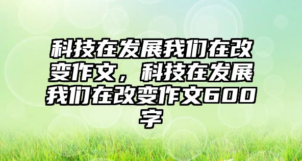 科技在發(fā)展我們在改變作文，科技在發(fā)展我們在改變作文600字