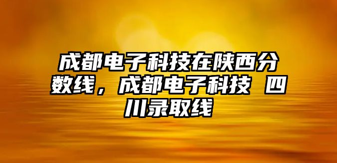 成都電子科技在陜西分?jǐn)?shù)線，成都電子科技 四川錄取線