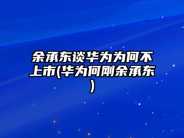 余承東談華為為何不上市(華為何剛余承東)