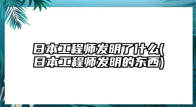 日本工程師發(fā)明了什么(日本工程師發(fā)明的東西)