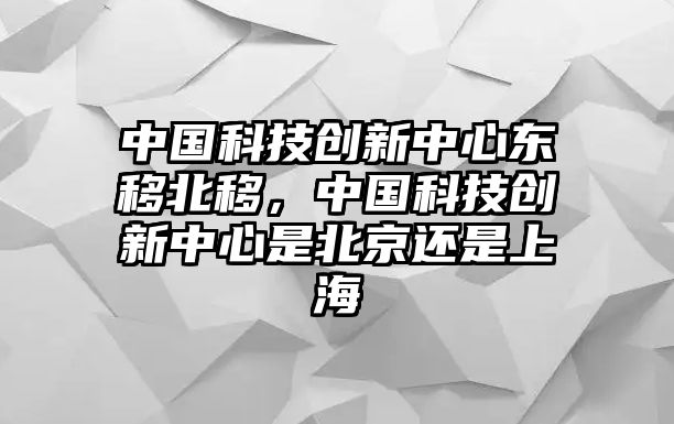 中國科技創(chuàng)新中心東移北移，中國科技創(chuàng)新中心是北京還是上海