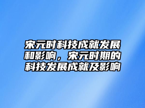 宋元時科技成就發(fā)展和影響，宋元時期的科技發(fā)展成就及影響