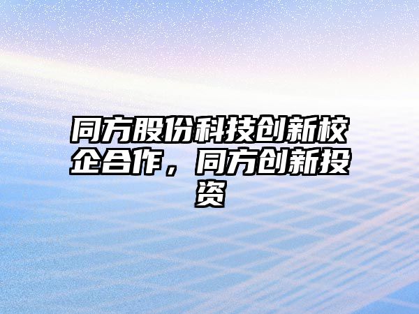 同方股份科技創(chuàng)新校企合作，同方創(chuàng)新投資