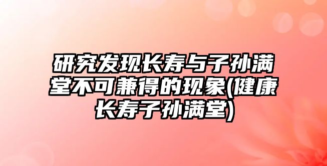 研究發(fā)現長壽與子孫滿堂不可兼得的現象(健康長壽子孫滿堂)