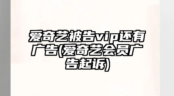 愛奇藝被告vip還有廣告(愛奇藝會員廣告起訴)