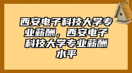 西安電子科技大學專業(yè)薪酬，西安電子科技大學專業(yè)薪酬水平